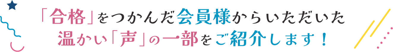 「合格」を掴んだ会員様からいただいた温かい「声」の一部をご紹介します！