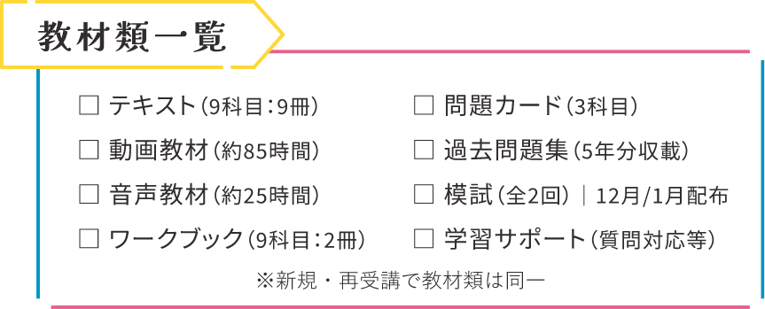教材類一覧|テキスト(9科目:9冊)、問題カード(3科目)、動画教材(約85時間)、過去問題集(5年分収載)、音声教材(約25時間)、模試(全2回)12月/1月配布、ワークブック(9科目:2冊)、学習サポート(質問対応等)。※新規・再受講で教材類は同一