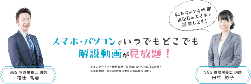 スマホ・パソコンでいつでもどこでも解説動画が見放題！私たちが24時間あなたのスマホで授業します！「SGS管理栄養士 講師　福田 高志」「SGS管理栄養士 講師　田中 裕子」