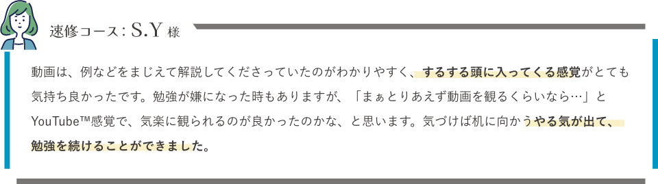 速修コース：S.Y様「動画は、例などをまじえて解説してくださっていたのがわかりやすく、するする頭に入ってくる感覚がとても気持ち良かったです。勉強が嫌になった時もありますが、「まぁとりあえず動画を観るくらいなら…」とYouTube™感覚で、気楽に観られるのが良かったのかな、と思います。気づけば机に向かうやる気が出て、勉強を続けることができました。」