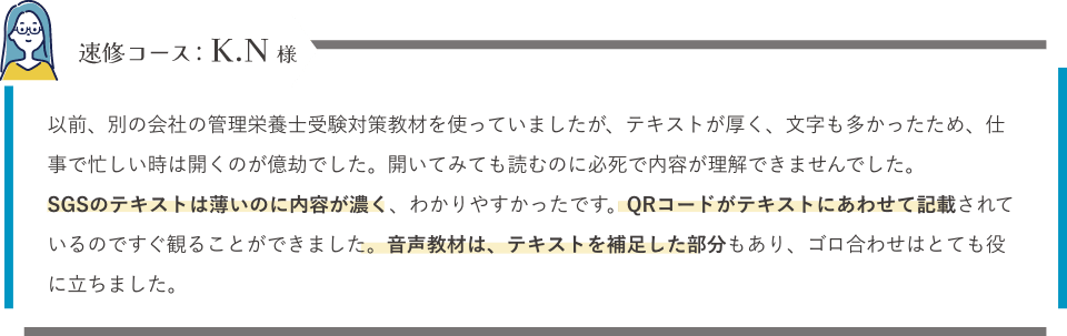 即シューコース以前、別の会社の管理栄養士受験対策教材を使っていましたが、テキストが厚く、文字も多かったため、仕事で忙しい時は開くのが億劫でした。開いてみても読むのに必死で内容が理解できませんでした。SGSのテキストは薄いのに内容が濃く、わかりやすかったです。QRコードがテキストにあわせて記載されているのですぐ観ることができました。音声教材は、テキストを補足した部分もあり、ゴロ合わせはとても役に立ちました。