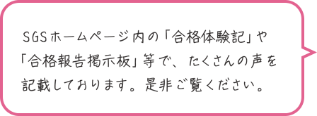 SGSホームページ内の「合格体験記」や「合格報告掲示板」等で、たくさんの声を記載しております。是非ご覧ください。