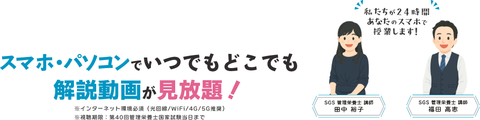スマホ・パソコンでいつでもどこでも解説動画が見放題！私たちが24時間あなたのスマホで授業します！「SGS管理栄養士 講師　福田 高志」「SGS管理栄養士 講師　田中 裕子」