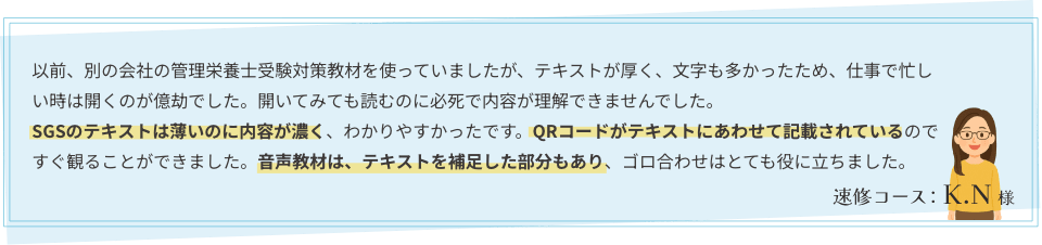 以前、別の会社の管理栄養士受験対策教材を使っていましたが、テキストが厚く、文字も多かったため、仕事で忙しい時は開くのが億劫でした。開いてみても読むのに必死で内容が理解できませんでした。SGSのテキストは薄いのに内容が濃く、わかりやすかったです。QRコードがテキストにあわせて記載されているのですぐ観ることができました。音声教材は、テキストを補足した部分もあり、ゴロ合わせはとても役に立ちました。｜速修コース：K.N様