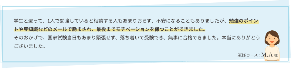学生と違って、1人で勉強していると相談する人もあまりおらず、不安になることもありましたが、勉強のポイントや豆知識などのメールで励まされ、最後までモチベーションを保つことができました。そのおかげで、国家試験当日もあまり緊張せず、落ち着いて受験でき、無事に合格できました。本当にありがとうございました。　速修コース：M.A様