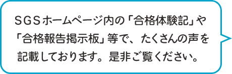 SGSホームページ内の「合格体験記」や「合格報告掲示板」等で、たくさんの声を記載しております。是非ご覧ください。