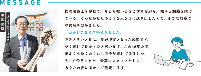 SGS株式会社 会長 講師 安部 隆雄｜管理栄養士を夢見て、今日も眠い目をこすりながら、黙々と勉強を続けている。そんなあなたのような人を世に送り出したくて、小さな教室で勉強会を始めました。「おかげさまで合格できました。」泣きと笑いと共に、夢が現実となった瞬間です。やり続けて良かったと思います。この44年の間、誰よりも多くのうれし涙を見続けてきました。そして今日もまた、最高のスタッフたちと、あなたの夢に向かって併走します。