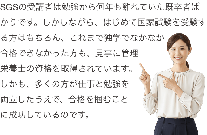 SGSの受講者は勉強から何年も離れていた既卒者ばかりです。しかしながら、はじめて国家試験を受験する方はもちろん、これまで独学でなかなか合格できなかった方も、見事に管理栄養士の資格を取得されています。しかも、多くの方が仕事と勉強を両立したうえで、合格を掴むことに成功しているのです。