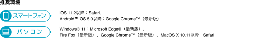 【推奨環境】スマートフォン：iOS 11.2以降：Safari、Android OS5.0以降：Google Chrome（最新版）｜パソコン：Windows 10/11：Microsoft Edge（最新版）、Fire Fox（最新版）、Google Chrome（最新版）、MacOS X 10.11以降：Safari