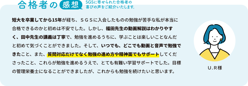 合格者の声：SGSに寄せられた合格者の喜びの声をご紹介いたします。「短大を卒業してから15年が経ち、ＳＧＳに入会したものの勉強が苦手な私が本当に合格できるのかと初めは不安でした。しかし、福田先生の動画解説はわかりやすく、田中先生の講義は丁寧で、勉強を進めるうちに、学ぶことは楽しいことなんだと初めて気づくことができました。そして、いつでも、どこでも動画と音声で勉強できたこと、また、質問対応だけでなく勉強の進め方や精神面でもサポートしてくださったこと、これらが勉強を進めるうえで、とても有難い学習サポートでした。目標の管理栄養士になることができましたが、これからも勉強を続けたいと思います。」